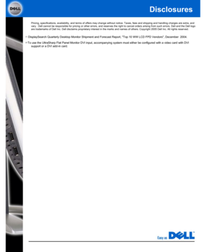 Page 3Disclosures
Pricing, specifications, availability, and terms of offers may change without notice. Taxes, fees and shipping and handling charges are extra, and 
vary.  Dell cannot be responsible for pricing or other errors, and reserves the right to cancel orders arising from such errors. Dell and the Dell logo 
are trademarks of Dell Inc. Dell disclaims proprietary interest in the marks and names of others. Copyright 2005 Dell Inc. All rights reserved. 
(1)  DisplaySearch Quarterly Desktop Monitor...