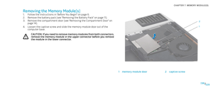 Page 28028028/
CHAPTER 7: MEMORY MODULE(S) 
Removing the Memory Module(s)
Follow the instructions in “Before You Begin” on page 1. 6.
Remove the battery pack (see “Removing the Battery Pack” on page 2. 11).
Remove the compartment door (see “Removing the Compartment Door” on 3. page 14).
Loosen the captive screw and slide the memory module door out of the 4. computer base.
CAUTION: If you need to remove memory modules from both connectors, remove the memory module in the upper connector before you remove the...