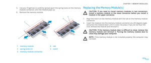 Page 29029029/
CHAPTER 7: MEMORY MODULE(S) 
Use your fingertips to carefully spread apart the spring-locks on the memory 5. module connector until the module pops up.
Remove the memory module.6. 
12
45
3
1memory module4tab
2spring locks (2)5notch
3memory module connector
Replacing the Memory Module(s)
CAUTION:  If  you  need  to  install  memory  modules  in  two  connectors, install  a  memory  module  in  the  lower  connector  before  you  install  a module in the upper connector.
Align the notch on the...