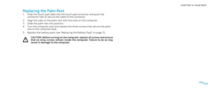 Page 44044044/
CHAPTER 10: PALM REST 
Replacing the Palm Rest
Slide the touch pad cable into the touch pad connector and push the 1. connector tabs to secure the cable to the connector.
Align the tabs on the palm rest with the slots on the computer.2. 
Slide the palm rest into position.3. 
Turn the computer over and replace the three screws that secure the palm 4. rest to the computer base.
Replace the battery pack (see “Replacing the Battery Pack” on page 5. 11). 
CAUTION: Before turning on the computer,...