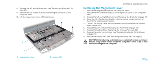 Page 51051051/
CHAPTER 12: MAGNESIUM COVER 
Replacing the Magnesium Cover
Replace the magnesium cover on the computer base.1. 
Replace the ten screws that secure the magnesium cover to the computer 2. base.
Replace the left and right brackets (see “Replacing the Brackets” on page 3. 47).
Route the Mini-Card antenna cables into the routing guides and connect 4. them to the respective connectors. 
Connect the display cable and the camera cable to the respective system 5. board connectors.
Replace the palm rest...