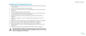 Page 58058058/
CHAPTER 13: DISPLAY 
Replacing the Display Back Cover
Align the display back cover with the back of the display assembly and slide 1. it into position.
Connect the AlienHead cable to the connector.2. 
Replace the two screws that secure the display back cover with the display 3. assembly.
Slide the display back cover door in place.4. 
Turn the display assembly over and replace the two screws that secure the 5. display back cover door to the display assembly.
Replace the display assembly (see...