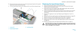 Page 64064064/
CHAPTER 14: INPUT/OUTPUT BOARD 
Replacing the Input/Output Board
Place the input/output board in the computer base. 1. 
Replace the earthing cable and the three screws that secure the input/2. output board to the system board.
Route and connect the speaker cable, right speaker light cable, and audio 3. cable to the respective system board connectors.
Slide the ExpressCard cable into the connector and pull down the connector 4. latches at both ends of the ExpressCard cable to secure the cable to...