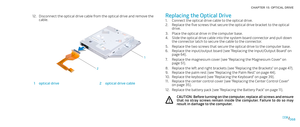 Page 68068068/
CHAPTER 15: OPTICAL DRIVE 
Replacing the Optical Drive
Connect the optical drive cable to the optical drive. 1. 
Replace the five screws that secure the optical drive bracket to the optical 2. drive.
Place the optical drive in the computer base.3. 
Slide the optical drive cable into the system board connector and pull down 4. the connector latch to secure the cable to the connector.
Replace the two screws that secure the optical drive to the computer base.5. 
Replace the input/output board (see...