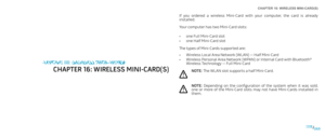 Page 69CHAPTER 16: WIRELESS MINI-CARD(S) 
069069/
If  you  ordered  a  wireless  Mini-Card  with  your  computer,  the  card  is  already installed.
Your computer has two Mini-Card slots:
one Full Mini-Card slot• 
one Half Mini-Card slot• 
The types of Mini-Cards supported are:
Wireless Local Area Network (WLAN) — Half Mini-Card• 
Wireless Personal Area Network (WPAN) or Internal Card with Bluetooth• ® Wireless Technology — Full Mini-Card
NOTE: The WLAN slot supports a half Mini-Card.
NOTE: Depending  on  the...