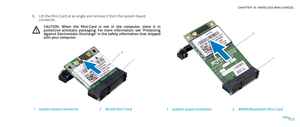 Page 72072072/
CHAPTER 16: WIRELESS MINI-CARD(S) 
1
2
1system board connector2WPAN/Bluetooth Mini-Card
Lift the Mini-Card at an angle and remove it from the system board 6. connector.
CAUTION:  When  the  Mini-Card  is  not  in  the  computer,  store  it  in protective  antistatic  packaging.  For  more  information,  see  “Protecting Against Electrostatic Discharge” in the safety information that shipped with your computer.
1
2
1system board connector2WLAN Mini-Card 