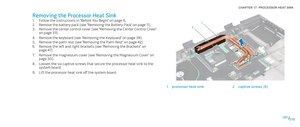 Page 76076076/
CHAPTER 17: PROCESSOR HEAT SINK 
2
1
1processor heat sink2captive screws (6)
Removing the Processor Heat Sink
Follow the instructions in “Before You Begin” on page 1. 6.
Remove the battery pack (see “Removing the Battery Pack” on page 2. 11).
Remove the center control cover (see “Removing the Center Control Cover” 3. on page 33).
Remove the keyboard (see “Removing the Keyboard” on page 4. 38).
Remove the palm rest (see “Removing the Palm Rest” on page 5. 42).
Remove the left and right brackets...