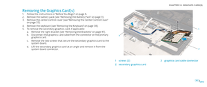 Page 80080080/
CHAPTER 18: GRAPHICS CARD(S) 
1
2
3
1screws (2) 3graphics card cable connector
2secondary graphics card
Removing the Graphics Card(s)
Follow the instructions in “Before You Begin” on page 1. 6.
Remove the battery pack (see “Removing the Battery Pack” on page 2. 11).
Remove the center control cover (see “Removing the Center Control Cover” 3. on page 33).
Remove the keyboard (see “Removing the Keyboard” on page 4. 38).
To remove the secondary graphics card, if applicable:5. 
Remove the right...