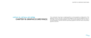 Page 82CHAPTER 19: GRAPHICS CARD FAN(S) 
082082/
Your  computer  may  have  a  single  graphics  or  dual  graphics  configuration.  The graphics  card  on  the  left  is  the  primary  graphics  card  and  the  graphics  card  on the  right  is  the  secondary  graphics  card.  The  primary  graphics  card  will  have  a primary graphics card fan and the secondary graphics card will have a secondary graphics card fan.
CHAPTER 18: GRAPHICS CARD FAN(S)
CHAPTER 19: GRAPHICS CARD FAN(S) 