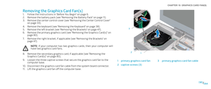 Page 84084084/
CHAPTER 19: GRAPHICS CARD FAN(S) 
1
2
3
1primary graphics card fan3primary graphics card fan cable
2captive screws (3)
Removing the Graphics Card Fan(s)
Follow the instructions in “Before You Begin” on page 1. 6.
Remove the battery pack (see “Removing the Battery Pack” on page 2. 11).
Remove the center control cover (see “Removing the Center Control Cover” 3. on page 33).
Remove the keyboard (see “Removing the Keyboard” on page 4. 38).
Remove the left bracket (see “Removing the Brackets” on page...