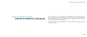 Page 86CHAPTER 20: GRAPHICS CARD BLANK 
086086/
If  your  computer  has  a  dual  graphics  configuration,  the  secondary  graphics card  is  already  installed  on  the  right  side  of  the  computer  base  (to  remove  and replace  the  graphics  card  see  the  instructions  in  “Graphics  Card(s)  on  page 78” and “Graphics Card Fan(s) on page 82).
If you do not have a secondary graphics card, your computer will have a graphics card blank instead.
CHAPTER 19: GRAPHICS CARD BLANK
CHAPTER 20: GRAPHICS CARD...
