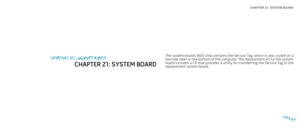 Page 89CHAPTER 21: SYSTEM BOARD 
089089/
The system board’s BIOS chip contains the Service Tag, which is also visible on a barcode label on the bottom of the computer. The replacement kit for the system board includes a CD that provides a utility for transferring the Service Tag to the replacement system board.
CHAPTER 20: SYSTEM BOARD
CHAPTER 21: SYSTEM BOARD 
