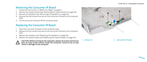 Page 98098098/
CHAPTER 23: CONSUMER IR BOARD 
1
2
1screws (2)2consumer IR board
Removing the Consumer IR Board
Follow the instructions in “Before You Begin” on page 1. 6.
Remove the system board (see “Removing the System Board” on page 2. 90).
Remove the speakers (see “Removing the Speakers” on page 3. 95).
Remove the two screws that secure the consumer IR board to the computer 4. base.
Lift the consumer IR board off the computer base. 5. 
Replacing the Consumer IR Board
Place the consumer IR board on the...