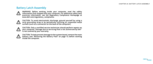 Page 10001000100/
CHAPTER 24: BATTERY LATCH ASSEMBLY 
Battery Latch Assembly
WARNING:  Before  working  inside  your  computer,  read  the  safety information that shipped with your computer. For additional safety best practices  information,  see  the  Regulatory  Compliance  Homepage  at www.dell.com/regulatory_compliance. 
CAUTION:  To  avoid  electrostatic  discharge,  ground  yourself  by  using  a wrist  grounding  strap  or  by  periodically  touching  an  unpainted  metal surface (such as a connector on...