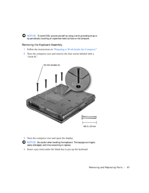 Page 15Removing and Replacing Parts87
  NOTICE: To avoid ESD, ground yourself by using a wrist grounding strap or 
by periodically touching an unpainted metal surface on the computer.
Removing the Keyboard Assembly
1Follow the instructions in “Preparing to Work Inside the Computer.”
2Turn the computer over and remove the four screws labeled with a 
“circle K.”
3Turn the computer over and open the display.
 NOTICE: Be careful when handling the keyboard. The keycaps are fragile, 
easily dislodged, and...