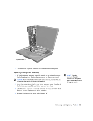 Page 17Removing and Replacing Parts89
7Disconnect the keyboard cable and lay the keyboard assembly aside.
Replacing the Keyboard Assembly
 HINT: The cable 
connector the cable 
connector on the system 
board is outlined in white 
to help you orient.  1While bracing the keyboard assembly upright on its left end, connect 
the keyboard cable to the interface connector on the system board.
 NOTICE: Position the keyboard flex cable so that it is not pinched when you 
replace the keyboard in the bottom case...