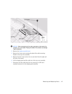 Page 25Removing and Replacing Parts97
 NOTICE: When reconnecting the flex cable, press down on both ends of the 
connector, not in the middle. Pressing the middle of the connector can damage 
fragile components.
3
Remove the display assembly bezel.
4Remove the 4-mm screw securing the plastic flex-cable mounting 
bracket to the top cover assembly.
5Remove the four 3-mm screws (two on each side) from the right and 
left sides of the panel.
6Lift the display panel and flex cable out of the top cover assembly....