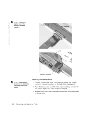 Page 2698Removing and Replacing Parts
www.dell.com | support.dell.com
 HINT: If you find a 
kaption tape on the 
standard connector, 
remove it.
Replacing the Display Panel
 HINT: Use a magnetic 
screwdriver to reassemble 
the display panel in the 
display.1Connect the flex cable to the two connectors (ensure that the ZIF 
connector is locked into place) on the back of the display panel.
2Place the display panel assembly in the top cover, taking care that the 
flex cable is in place and is not crushed or...