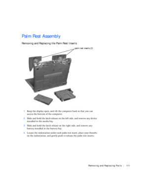 Page 39Removing and Replacing Parts111
Palm Rest Assembly
Removing and Replacing the Palm Rest Inserts
1Keep the display open, and tilt the computer back so that you can 
access the bottom of the computer.
2Slide and hold the latch release on the left side, and remove any device 
installed in the media bay.
3Slide and hold the latch release on the right side, and remove any 
battery installed in the battery bay.
4Locate the indentation under each palm rest insert, place your thumbs 
on the indentation, and...