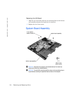 Page 44116Removing and Replacing Parts
www.dell.com | support.dell.com
 Replacing the LED Board
1Align the two screw holes with the two mounting holes on the bottom 
case assembly, and press the board into its connector.
2Replace the two 4-mm screws.
System Board Assembly
 NOTICE: Disconnect the computer and attached devices from electrical 
outlets and remove any installed battery.
 NOTICE: To avoid ESD, ground yourself by using a wrist grounding strap or 
by periodically touching an unpainted metal surface on...