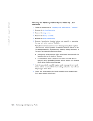 Page 48120Removing and Replacing Parts
www.dell.com | support.dell.com
Removing and Replacing the Battery and Media Bay Latch 
Assemblies
1Follow the instructions in Preparing to Work Inside the Computer.”
2Remove the keyboard assembly.
3Remove the hinge cover.
4Remove the display assembly.
5Remove the palm rest assembly.
6Remove a latch button from the bottom case assembly by squeezing 
the snap tabs in the center of the latch.
Apply downward pressure to the tabs while squeezing them together 
(tweezers work...