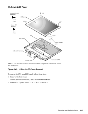 Page 101Removing and Replacing Parts 4-65
13.3-Inch LCD Panel
Figure 4-46.  13.3-Inch LCD Panel Removal   
To remove the 13.3-inch LCD panel, follow these steps:
1. Remove the front bezel.
See the previous subsection, “13.3-Inch LCD Front Bezel.”
2. Remove LCD panel screws LC5, LC6, LC7, and LC8.
LCD panel
 LC5
 LC8  LC6
 LC7 (screws LC5–LC8 
are 6 mm)
6 mm
back cover
LCD-to-inverter 
cable
connector CN2
LCD cable harness
inverter cable
 GS1
(screw GS1
is 3 mm)
3 mm
NOTE: The inverter board is installed with the...