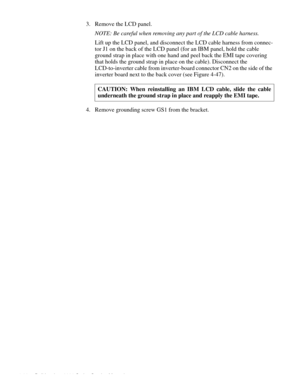 Page 1024-66 Dell Inspiron 3000 Series Service Manual
3. Remove the LCD panel.
NOTE: Be careful when removing any part of the LCD cable harness.
Lift up the LCD panel, and disconnect the LCD cable harness from connec-
tor J1 on the back of the LCD panel (for an IBM panel, hold the cable 
ground strap in place with one hand and peel back the EMI tape covering 
that holds the ground strap in place on the cable). Disconnect the 
LCD-to-inverter cable from inverter-board connector CN2 on the side of the 
inverter...