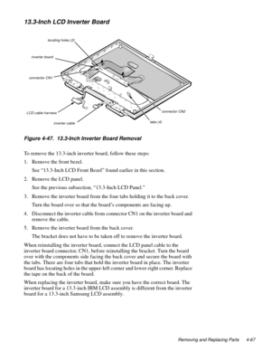 Page 103Removing and Replacing Parts 4-67
13.3-Inch LCD Inverter Board
.
Figure 4-47.  13.3-Inch Inverter Board Removal   
To remove the 13.3-inch inverter board, follow these steps:
1. Remove the front bezel.
See “13.3-Inch LCD Front Bezel” found earlier in this section.
2. Remove the LCD 
panel.
See the 
previous subsection, “13.3-Inch LCD Panel.” 
3. Remove the inverter board from the four tabs holdin
g it to the back cover.
Turn the board over so that the board’s com
ponents are facing up.
4. Disconnect the...