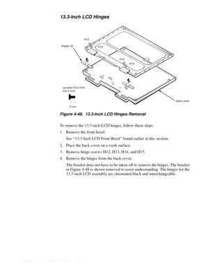 Page 1044-68 Dell Inspiron 3000 Series Service Manual
13.3-Inch LCD Hinges
Figure 4-48.  13.3-Inch LCD Hinges Removal    
To remove the 13.3-inch LCD hinges, follow these steps:
1. Remove the front bezel.
See “13.3-Inch LCD Front Bezel” found earlier in this section.
2. Place the back cover on a work surface.
3. Remove hinge screws H12, H13, H14, and H15.
4. Remove the hinges from the back cover. 
The bracket does not have to be taken off to remove the hinges. The bracket 
in Figure 4-48 is shown removed to...