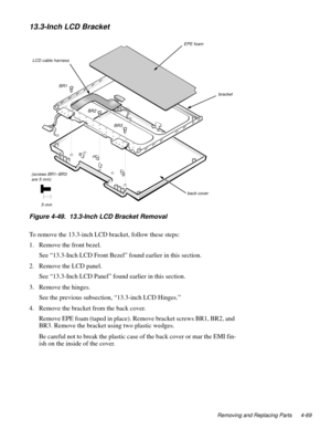 Page 105Removing and Replacing Parts 4-69
13.3-Inch LCD Bracket
Figure 4-49.  13.3-Inch LCD Bracket Removal   
To remove the 13.3-inch LCD bracket, follow these steps:
1. Remove the front bezel.
See “13.3-Inch LCD Front Bezel” found earlier in this section.
2. Remove the LCD panel.
See “13.3-Inch LCD Panel” found earlier in this section. 
3. Remove the hinges.
See the previous subsection, “13.3-inch LCD Hinges.”
4. Remove the bracket from the back cover.
Remove EPE foam (taped in place). Remove bracket screws...