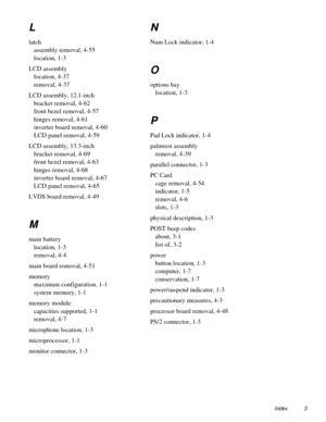 Page 109Index 3
L
latch
assembly removal, 4-55
location, 1-3
LCD assembly
location, 4-37
removal, 4-37
LCD assembly, 12.1-inch
bracket removal, 4-62
front bezel removal, 4-57
hinges removal, 4-61
inverter board removal, 4-60
LCD panel removal, 4-59
LCD assembly, 13.3-inch
bracket removal, 4-69
front bezel removal, 4-63
hinges removal, 4-68
inverter board removal, 4-67
LCD panel removal, 4-65
LVDS board removal, 4-49
M
main battery
location, 1-3
removal, 4-4
main board removal, 4-51
memory
maximum configuration,...
