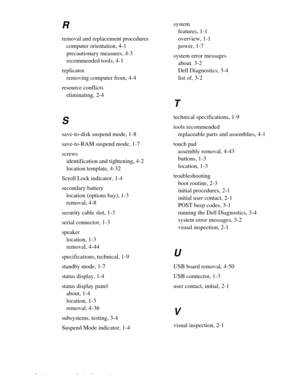 Page 1104 Dell Inspiron 3000 Series Service Manual 
R
removal and replacement procedures
computer orientation, 4-1
precautionary measures, 4-3
recommended tools, 4-1
replicator
removing computer from, 4-4
resource conflicts
eliminating, 2-4
S
save-to-disk suspend mode, 1-8
save-to-RAM suspend mode, 1-7
screws
identification and tightening, 4-2
location template, 4-32
Scroll Lock indicator, 1-4
secondary battery
location (options bay), 1-3
removal, 4-8
security cable slot, 1-3
serial connector, 1-3
speaker...