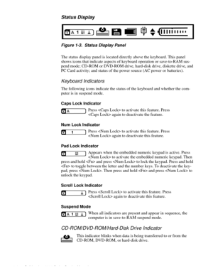 Page 121-4 Dell Inspiron 3000 Series Service Manual
Status Display
. 
Figure 1-3.  Status Display Panel
The status display panel is located directly above the keyboard. This panel 
shows icons that indicate as
pects of keyboard operation or save-to-RAM sus-
pend mode; CD-ROM or DVD-ROM drive, hard-disk drive, diskette drive, and 
PC Card activit
y; and status of the power source (AC power or batteries). 
Keyboard Indicators
The following icons indicate the status of the keyboard and whether the com-
puter is in...