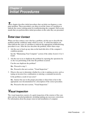 Page 25Initial Procedures 2-1
Chapter 2
Initial Procedures
T
his chapter describes initial procedures that can help you diagnose a com-
puter problem. These procedures can often reveal the source of a problem or 
indicate the correct starting point for troubleshooting the computer. Dell recom-
mends that you perform these initial procedures in the order they are presented.
Initial User Contact   
When you first contact a user who has a problem, ask the user to describe the 
problem and the conditions under...