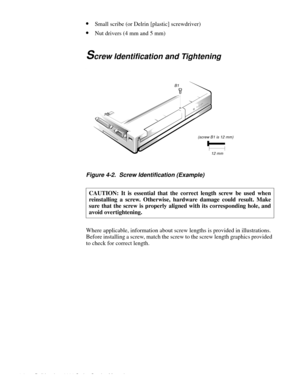 Page 384-2 Dell Inspiron 3000 Series Service Manual
•Small scribe (or Delrin [plastic] screwdriver)
•Nut drivers (4 mm and 5 mm)
Screw Identification and Tightening
.
Figure 4-2.  Screw Identification (Example)     
Where applicable, information about screw lengths is provided in illustrations. 
Before installing a screw, match the screw to the screw length graphics provided 
to check for correct length.CAUTION: It is essential that the correct length screw be used when
reinstalling a screw. Otherwise, hardware...