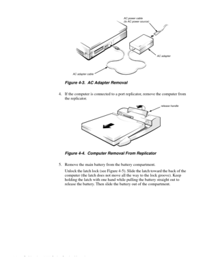 Page 404-4 Dell Inspiron 3000 Series Service Manual
      
Figure 4-3.  AC Adapter Removal
4. If the computer is connected to a port replicator, remove the computer from 
the re
plicator.
Figure 4-4.  Computer Removal From Replicator
5. Remove the main battery from the battery compartment.    
Unlock the latch lock (see Fi
gure 4-5). Slide the latch toward the back of the 
com
puter (the latch does not move all the way to the lock groove). Keep 
holdin
g the latch with one hand while pulling the battery...