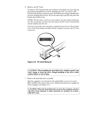 Page 424-6 Dell Inspiron 3000 Series Service Manual
6. Remove any PC Cards.   
To remove a PC Card from the top connector (see Figure 4-6), press the top 
eject button (identified by an arrow pointing up) twice. To remove a PC 
Card from the bottom connector, press the bottom eject button (identified by 
an arrow pointing down) twice. If you are removing a type III card, press the 
bottom eject button twice.
NOTES: The first time you press an eject button, the eject button itself pops 
out. The second time you...
