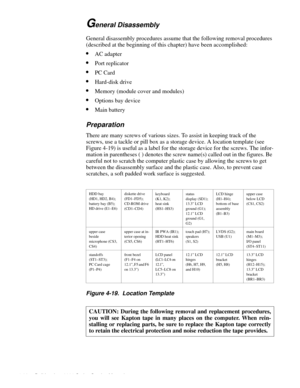 Page 684-32 Dell Inspiron 3000 Series Service Manual
General Disassembly
.
General disassembly procedures assume that the following removal procedures 
(described at the be
ginning of this chapter) have been accomplished:
•AC adapter
•Port replicator
•PC Card
•Hard-disk drive
•Memory (module cover and modules)
•Options bay device
•Main battery
Preparation
There are many screws of various sizes. To assist in keeping track of the 
screws, use a tackle or 
pill box as a storage device. A location template (see...