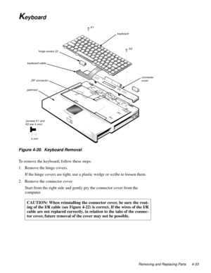 Page 69Removing and Replacing Parts 4-33
Keyboard
Figure 4-20.  Keyboard Removal
To remove the keyboard, follow these steps:
1. Remove the hinge covers.
If the hinge covers are tight, use a plastic wedge or scribe to loosen them.
2. Remove the connector cover.
Start from the right side and gently pry the connector cover from the 
computer.    
CAUTION: When reinstalling the connector cover, be sure the rout-
ing of the I/R cable (see Figure 4-22) is correct. If the wires of the I/R
cable are not replaced...