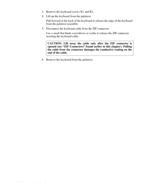 Page 704-34 Dell Inspiron 3000 Series Service Manual
3. Remove the keyboard screws K1 and K2.
4. Lift up the keyboard from the palmrest.
Pull forward at the back of the keyboard to release the edge of the keyboard 
from the palmrest assembly. 
5. Disconnect the keyboard cable from the ZIF connector.
Use a small flat-blade screwdriver or scribe to release the ZIF connector 
securing the keyboard cable. 
6. Remove the keyboard from the palmrest.CAUTION: Lift away the cable only after the ZIF connector is
opened...