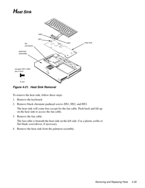 Page 71Removing and Replacing Parts 4-35
Heat Sink
Figure 4-21.  Heat Sink Removal
To remove the heat sink, follow these steps:
1. Remove the keyboard.
2. Remove black chromate panhead screws HS1, HS2, and HS3.
The heat sink will come free except for the fan cable. Push back and lift up 
on the heat sink to access the fan cable.
3. Remove the fan cable.
The fan cable is beneath the heat sink on the left side. Use a plastic scribe or 
flat-blade screwdriver, if necessary.
4. Remove the heat sink from the...