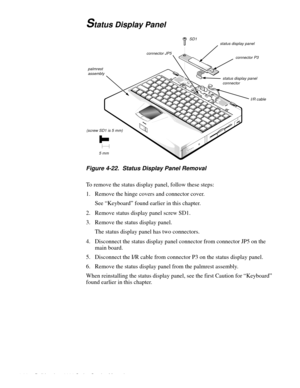 Page 724-36 Dell Inspiron 3000 Series Service Manual
Status Display Panel
Figure 4-22.  Status Display Panel Removal
To remove the status display panel, follow these steps:
1. Remove the hinge covers and connector cover.
See “Keyboard” found earlier in this chapter.
2. Remove status display panel screw SD1.
3. Remove the status display panel.
The status display panel has two connectors.
4. Disconnect the status display panel connector from connector JP5 on the 
main board.
5. Disconnect the I/R cable from...