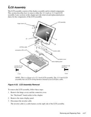 Page 73Removing and Replacing Parts 4-37
LCD Assembly
The LCD assembly consists of the display assembly and its related components. 
This section describes how to remove either the 12.1-inch or 13.3-inch LCD 
assembly. Later sections in this chapter provide removal and replacement proce-
dures for the components of the LCD assembly.
Figure 4-23.  LCD Assembly Removal
To remove the LCD assembly, follow these steps:
1. Remove the hinge covers and the connector cover.
See “Keyboard” found earlier in this chapter....