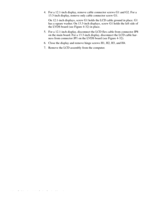 Page 744-38 Dell Inspiron 3000 Series Service Manual
4. For a 12.1-inch display, remove cable connector screws G1 and G2. For a 
13.3-inch display, remove only cable connector screw G1.
On 12.1-inch displays, screw G1 holds the LCD cable ground in place. G1 
has a square washer. On 13.3-inch displays, screw G1 holds the left side of 
the LVDS board (see Figure 4-32) in place.
5. For a 12.1-inch display, disconnect the LCD flex cable from connector JP8 
on the main board. For a 13.3-inch display, disconnect the...