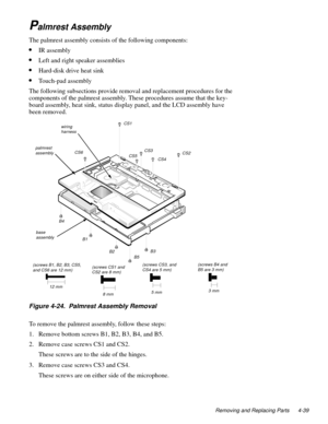 Page 75Removing and Replacing Parts 4-39
Palmrest Assembly
The palmrest assembly consists of the following components:
•IR assembly
•Left and right speaker assemblies
•Hard-disk drive heat sink
•Touch-pad assembly
The following subsections provide removal and replacement procedures for the 
components of the palmrest assembly. These procedures assume that the key-
board assembly, heat sink, status display panel, and the LCD assembly have 
been removed.
Figure 4-24.  Palmrest Assembly Removal 
To remove the...