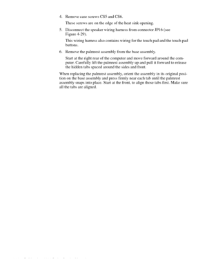 Page 764-40 Dell Inspiron 3000 Series Service Manual
4. Remove case screws CS5 and CS6.
These screws are on the edge of the heat sink opening.
5. Disconnect the speaker wiring harness from connector JP16 (see 
Figure 4-29).
This wiring harness also contains wiring for the touch pad and the touch pad 
buttons. 
6. Remove the palmrest assembly from the base assembly. 
Start at the right rear of the computer and move forward around the com-
puter. Carefully lift the palmrest assembly up and pull it forward to...