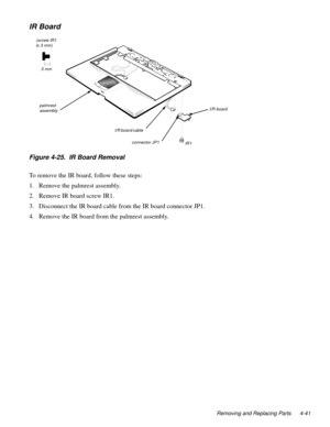 Page 77Removing and Replacing Parts 4-41
IR Board
  
Figure 4-25.  IR Board Removal
To remove the IR board, follow these steps:
1. Remove the 
palmrest assembly.
2. Remove IR board screw IR1.
3. Disconnect the IR board cable from the IR board connector JP1.
4. Remove the IR board from the 
palmrest assembly.
palmrest 
assembly
connector JP1I/R board
I/R board cable 
(screw IR1 
is 3 mm)
 3 mm
IR1 