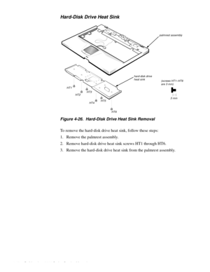 Page 784-42 Dell Inspiron 3000 Series Service Manual
Hard-Disk Drive Heat Sink
Figure 4-26.  Hard-Disk Drive Heat Sink Removal
To remove the hard-disk drive heat sink, follow these steps:
1. Remove the palmrest assembly.
2. Remove hard-disk drive heat sink screws HT1 through HT6.
3. Remove the hard-disk drive heat sink from the palmrest assembly. 
palmrest assembly
HT1
HT2HT3
HT4HT5
HT6
hard-disk drive heat sink(screws HT1–HT6 are 3 mm)
 3 mm 