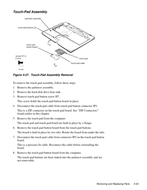 Page 79Removing and Replacing Parts 4-43
Touch-Pad Assembly
Figure 4-27.  Touch-Pad Assembly Removal
To remove the touch-pad assembly, follow these steps:
1. Remove the palmrest assembly.
2. Remove the hard-disk drive heat sink.
3. Remove touch-pad button screw H7.
This screw holds the touch-pad button board in place.
4. Disconnect the touch-pad cable from touch-pad button connector JP1.
This is a ZIF connector on the touch-pad board. See “ZIF Connectors” 
found earlier in this chapter.
5. Remove the touch pad...