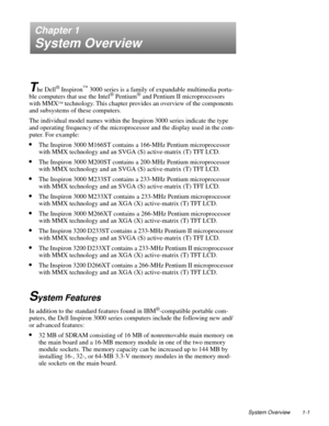 Page 9System Overview 1-1
Chapter 1
System Overview
T
he Dell® Inspiron™ 3000 series is a family of expandable multimedia porta-
ble computers that use the Intel® Pentium® and Pentium II microprocessors 
with MMX
™ technology. This chapter provides an overview of the components 
and subsystems of these computers. 
The individual model names within the Inspiron 3000 series indicate the type 
and operating frequency of the microprocessor and the display used in the com-
puter. For example:
•The Inspiron 3000...